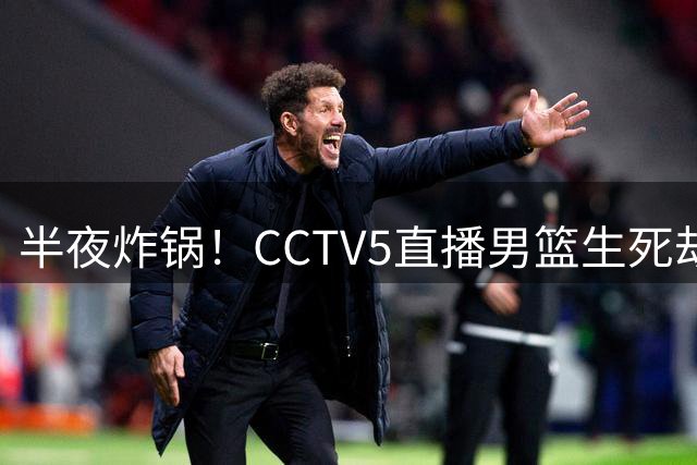 半夜炸锅！CCTV5直播男篮生死劫，残阵中国男篮深夜单挑东道主